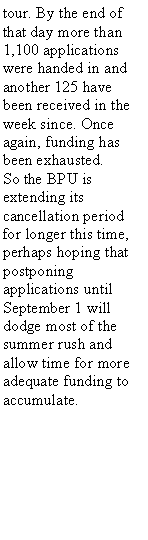 Text Box: tour. By the end of that day more than 1,100 applications were handed in and another 125 have been received in the week since. Once again, funding has been exhausted.So the BPU is extending its cancellation period for longer this time, perhaps hoping that postponing applications until September 1 will dodge most of the summer rush and allow time for more adequate funding to accumulate.