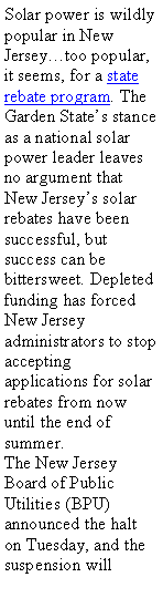 Text Box: Solar power is wildly popular in New Jerseytoo popular, it seems, for a state rebate program. The Garden States stance as a national solar power leader leaves no argument that New Jerseys solar rebates have been successful, but success can be bittersweet. Depleted funding has forced New Jersey administrators to stop accepting applications for solar rebates from now until the end of summer.The New Jersey Board of Public Utilities (BPU) announced the halt on Tuesday, and the suspension will 