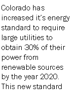 Text Box: Colorado has increased its energy standard to require large utilities to obtain 30% of their power from renewable sources by the year 2020. This new standard 