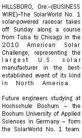 Text Box: HILLSBORO, Ore.--(BUSINESS WIRE)--The SolarWorld No. 1 solar-powered racecar takes off Sunday along a course from Tulsa to Chicago in the 2010 American Solar Challenge, representing the largest U.S. solar manufacturer in the best-established event of its kind in North America.   

Future engineers studying at Hochschule Bochum  the Bochum University of Applied Sciences in Germany  form the SolarWorld No. 1 team. 