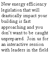 Text Box: New energy efficiency legislation that will drastically impact your building is fast approaching and you dont want to be caught unprepared.  Join us for an interactive session with leaders in the field 