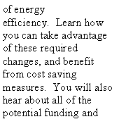 Text Box: of energy efficiency.  Learn how you can take advantage of these required changes, and benefit from cost saving measures.  You will also hear about all of the potential funding and 