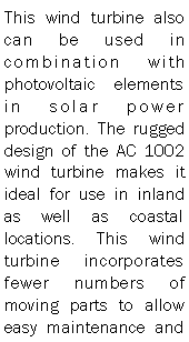Text Box: This wind turbine also can be used in combination with photovoltaic elements in solar power production. The rugged design of the AC 1002 wind turbine makes it ideal for use in inland as well as coastal locations. This wind turbine incorporates fewer numbers of moving parts to allow easy maintenance and 