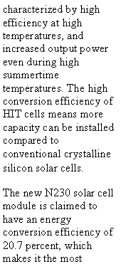 Text Box: characterized by high efficiency at high temperatures, and increased output power even during high summertime temperatures. The high conversion efficiency of HIT cells means more capacity can be installed compared to conventional crystalline silicon solar cells.The new N230 solar cell module is claimed to have an energy conversion efficiency of 20.7 percent, which makes it the most 