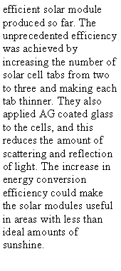 Text Box: efficient solar module produced so far. The unprecedented efficiency was achieved by increasing the number of solar cell tabs from two to three and making each tab thinner. They also applied AG coated glass to the cells, and this reduces the amount of scattering and reflection of light. The increase in energy conversion efficiency could make the solar modules useful in areas with less than ideal amounts of sunshine.
