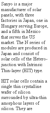 Text Box: Sanyo is a major manufacturer of solar panels, with three factories in Japan, one in Hungary serving Europe, and a fifth in Mexico that serves the US market. The N series of modules are produced in Japan and consist of solar cells of the Hetero-junction with Intrinsic Thin-layer (HIT) type.HIT solar cells contain a single thin crystalline wafer of silicon surrounded by ultra-thin amorphous layers of silicon. They are 
