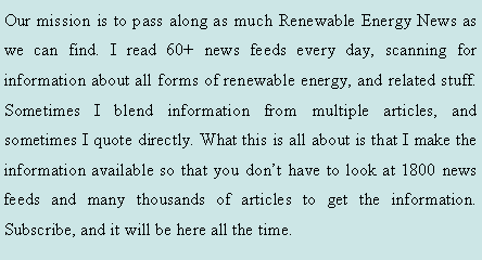 Text Box: Our mission is to pass along as much Renewable Energy News as we can find. I read 60+ news feeds every day, scanning for information about all forms of renewable energy, and related stuff. Sometimes I blend information from multiple articles, and sometimes I quote directly. What this is all about is that I make the information available so that you dont have to look at 1800 news feeds and many thousands of articles to get the information. Subscribe, and it will be here all the time.