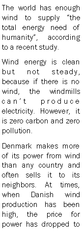 Text Box: The world has enough wind to supply the total energy need of humanity, according to a recent study.Wind energy is clean but not steady, because if there is no wind, the windmills cant produce electricity. However, it is zero carbon and zero pollution.Denmark makes more of its power from wind than any country and often sells it to its neighbors. At times, when Danish wind production has been high, the price for power has dropped to 