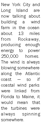 Text Box: New York City and Long Island are now talking about building a wind farm in the ocean about 13 miles from Rockaway, producing enough energy to power 250,000 homes. The wind is always blowing somewhere along the Atlantic coast  so if coastal wind parks were linked from Florida to Maine, it would mean that the turbines were always spinning somewhere. 